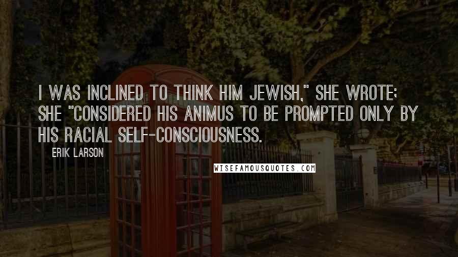 Erik Larson Quotes: I was inclined to think him Jewish," she wrote; she "considered his animus to be prompted only by his racial self-consciousness.