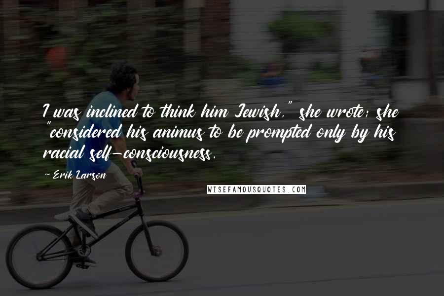 Erik Larson Quotes: I was inclined to think him Jewish," she wrote; she "considered his animus to be prompted only by his racial self-consciousness.
