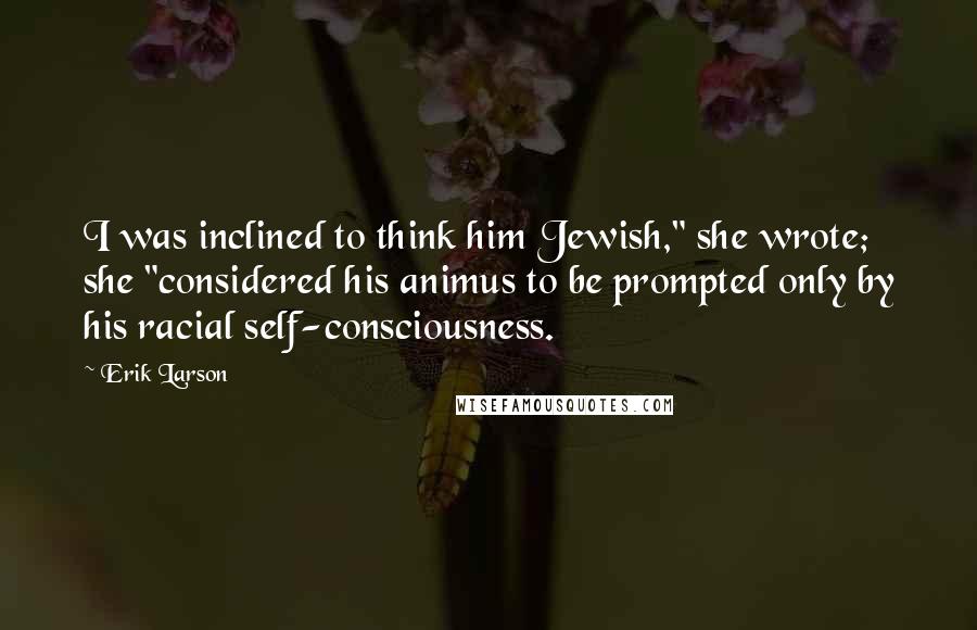 Erik Larson Quotes: I was inclined to think him Jewish," she wrote; she "considered his animus to be prompted only by his racial self-consciousness.