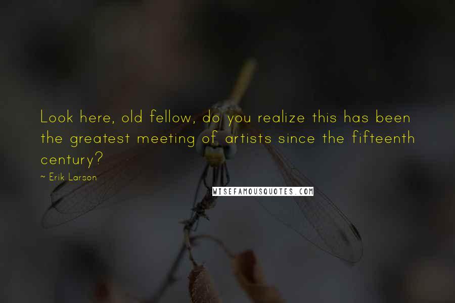 Erik Larson Quotes: Look here, old fellow, do you realize this has been the greatest meeting of artists since the fifteenth century?