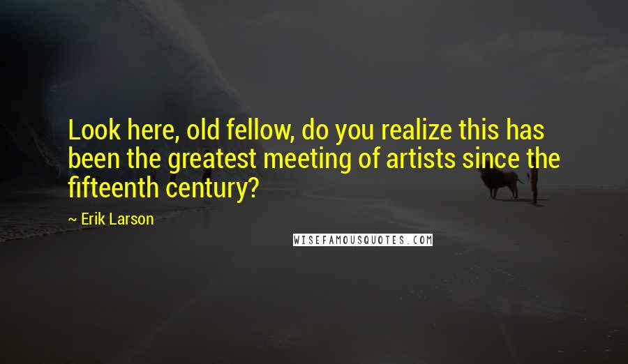 Erik Larson Quotes: Look here, old fellow, do you realize this has been the greatest meeting of artists since the fifteenth century?