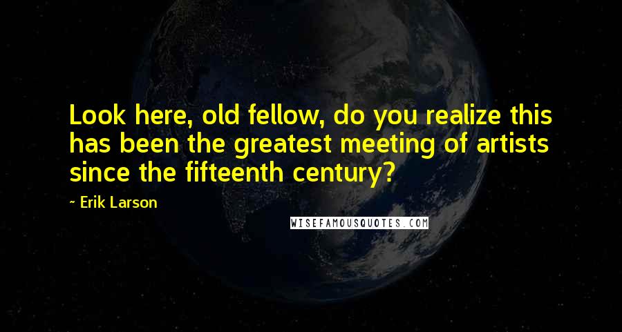 Erik Larson Quotes: Look here, old fellow, do you realize this has been the greatest meeting of artists since the fifteenth century?