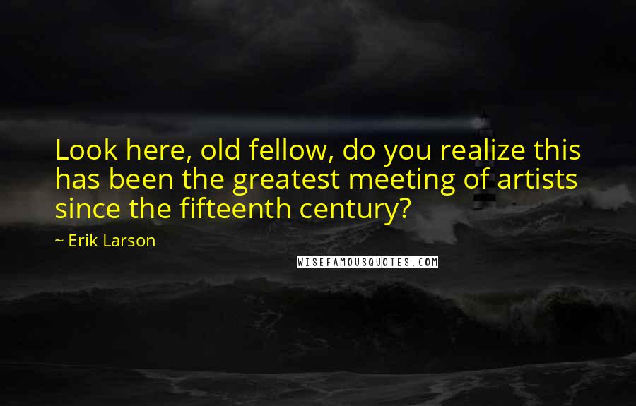 Erik Larson Quotes: Look here, old fellow, do you realize this has been the greatest meeting of artists since the fifteenth century?