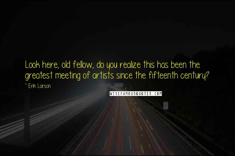 Erik Larson Quotes: Look here, old fellow, do you realize this has been the greatest meeting of artists since the fifteenth century?