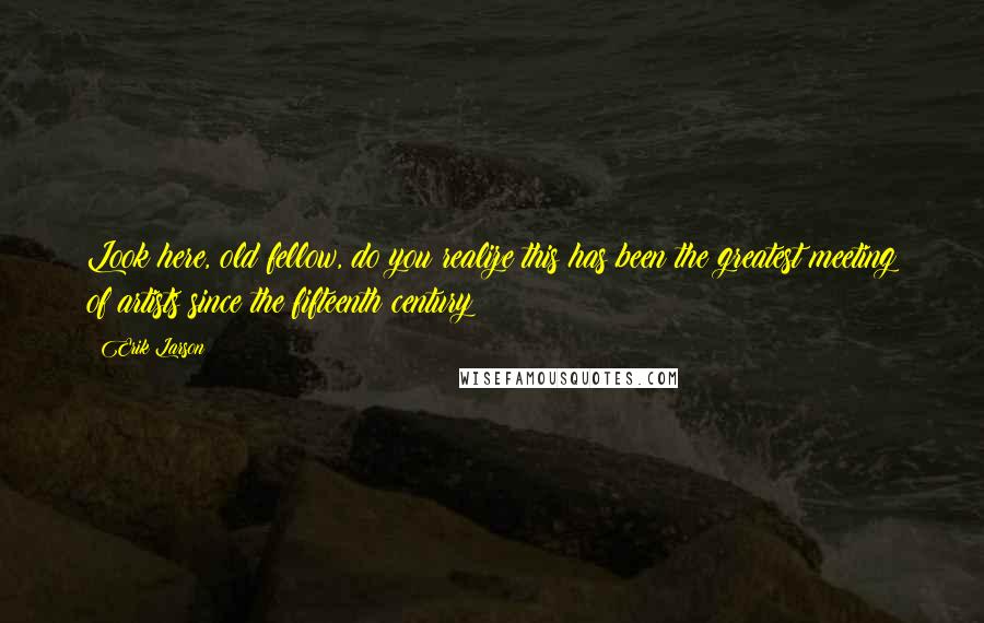 Erik Larson Quotes: Look here, old fellow, do you realize this has been the greatest meeting of artists since the fifteenth century?