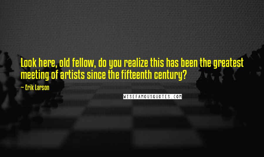 Erik Larson Quotes: Look here, old fellow, do you realize this has been the greatest meeting of artists since the fifteenth century?