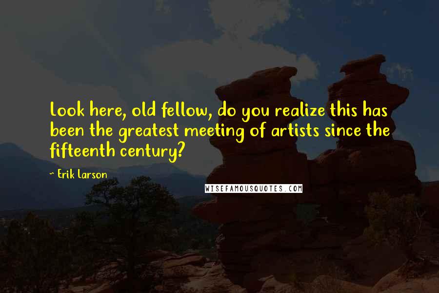 Erik Larson Quotes: Look here, old fellow, do you realize this has been the greatest meeting of artists since the fifteenth century?
