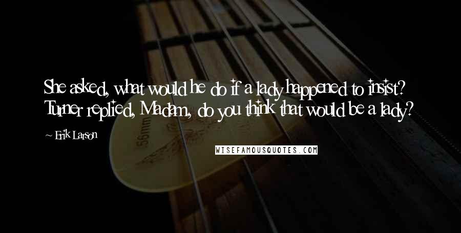 Erik Larson Quotes: She asked, what would he do if a lady happened to insist? Turner replied, Madam, do you think that would be a lady?