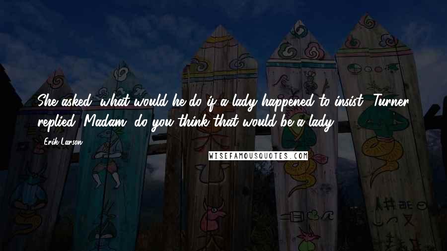 Erik Larson Quotes: She asked, what would he do if a lady happened to insist? Turner replied, Madam, do you think that would be a lady?