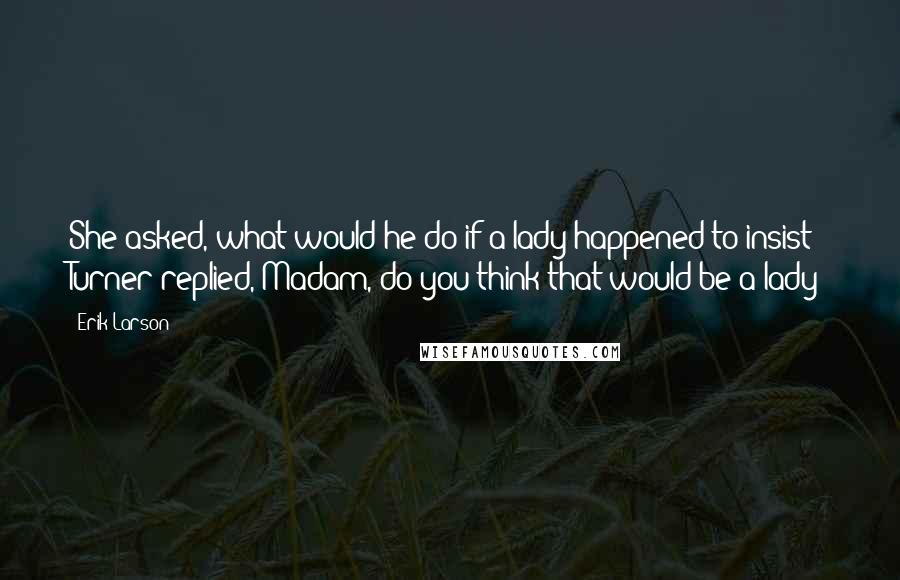 Erik Larson Quotes: She asked, what would he do if a lady happened to insist? Turner replied, Madam, do you think that would be a lady?