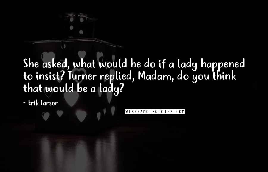 Erik Larson Quotes: She asked, what would he do if a lady happened to insist? Turner replied, Madam, do you think that would be a lady?