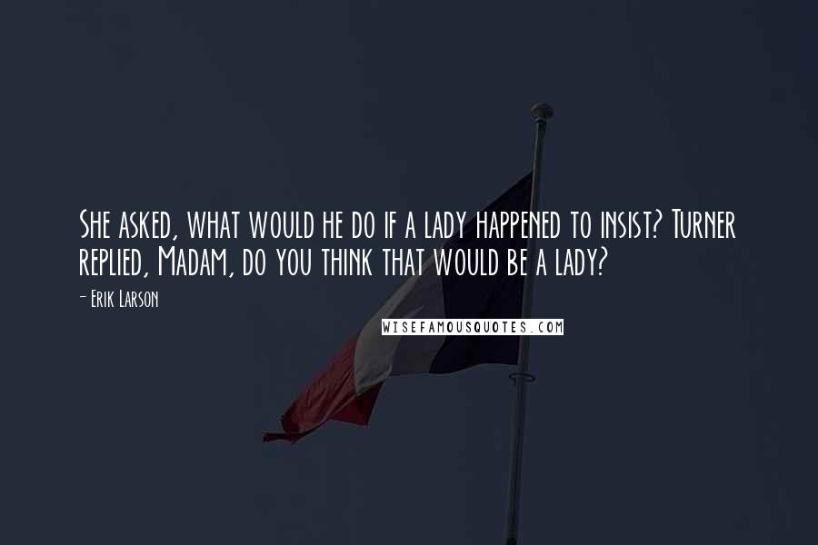 Erik Larson Quotes: She asked, what would he do if a lady happened to insist? Turner replied, Madam, do you think that would be a lady?