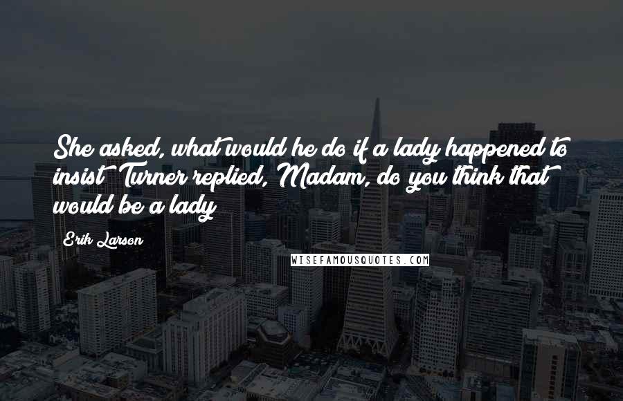 Erik Larson Quotes: She asked, what would he do if a lady happened to insist? Turner replied, Madam, do you think that would be a lady?