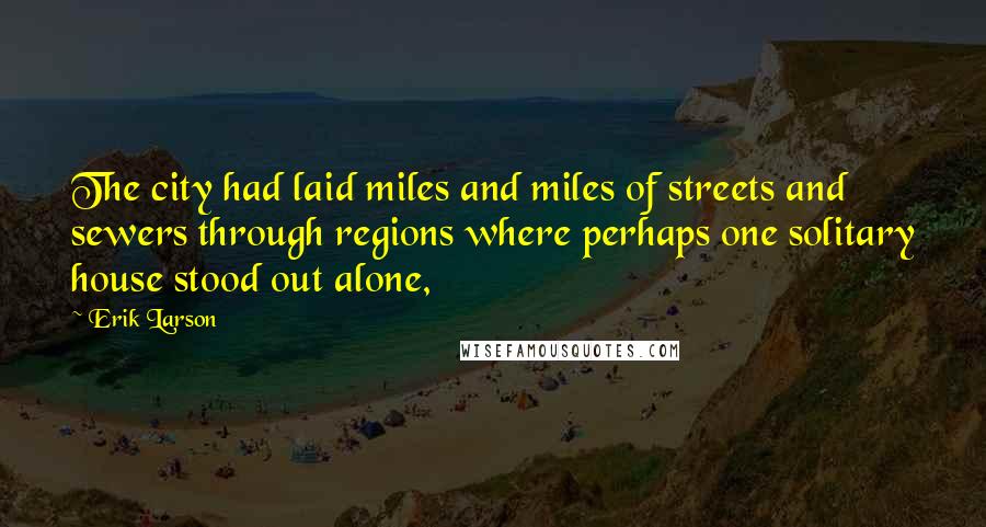 Erik Larson Quotes: The city had laid miles and miles of streets and sewers through regions where perhaps one solitary house stood out alone,