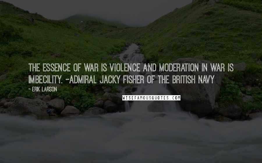 Erik Larson Quotes: The essence of war is violence and moderation in war is imbecility. -Admiral Jacky Fisher of the British Navy