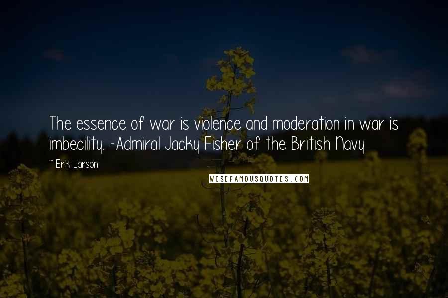 Erik Larson Quotes: The essence of war is violence and moderation in war is imbecility. -Admiral Jacky Fisher of the British Navy