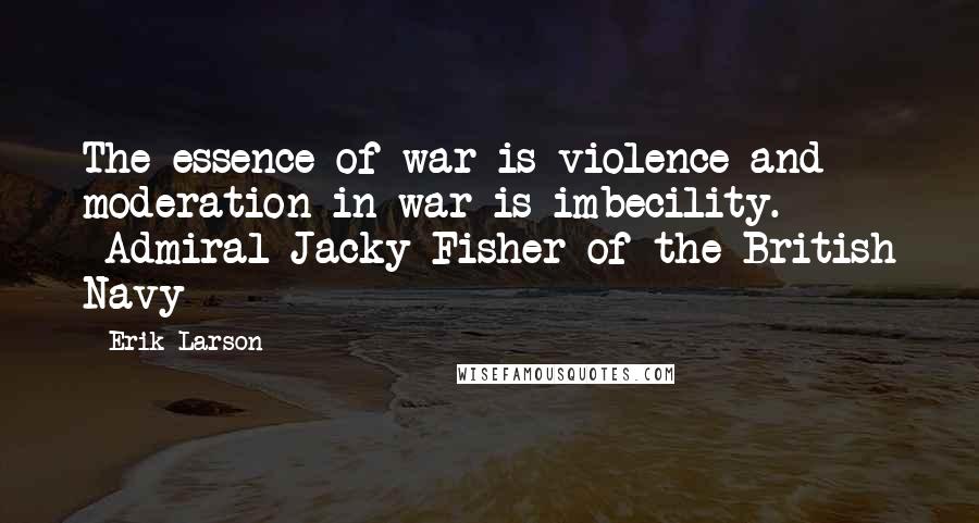 Erik Larson Quotes: The essence of war is violence and moderation in war is imbecility. -Admiral Jacky Fisher of the British Navy