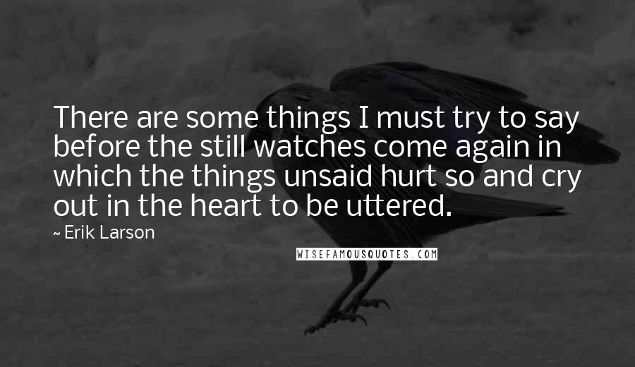 Erik Larson Quotes: There are some things I must try to say before the still watches come again in which the things unsaid hurt so and cry out in the heart to be uttered.