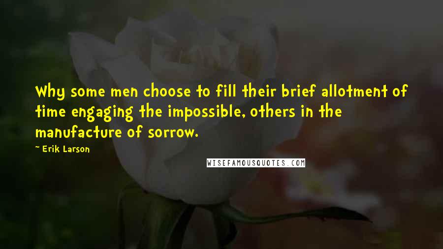 Erik Larson Quotes: Why some men choose to fill their brief allotment of time engaging the impossible, others in the manufacture of sorrow.