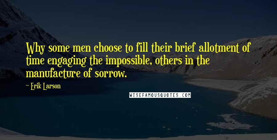 Erik Larson Quotes: Why some men choose to fill their brief allotment of time engaging the impossible, others in the manufacture of sorrow.