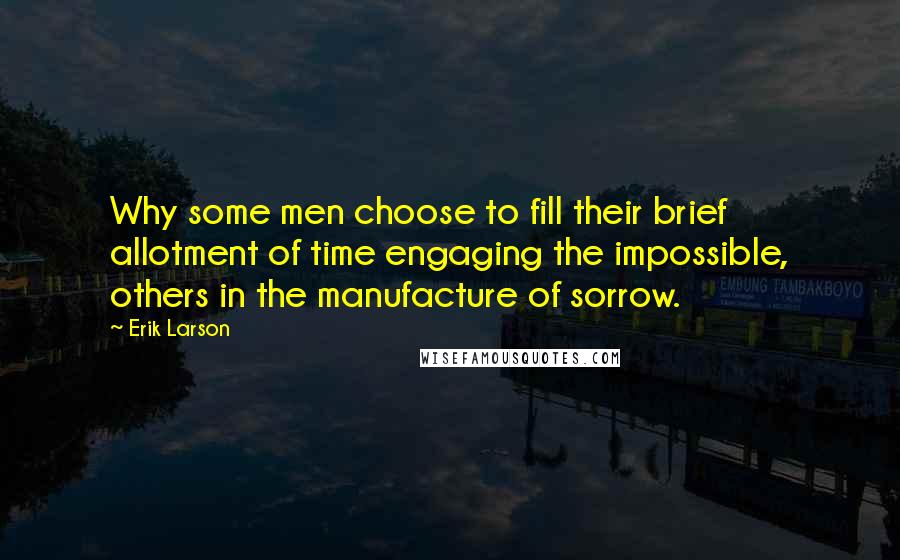 Erik Larson Quotes: Why some men choose to fill their brief allotment of time engaging the impossible, others in the manufacture of sorrow.