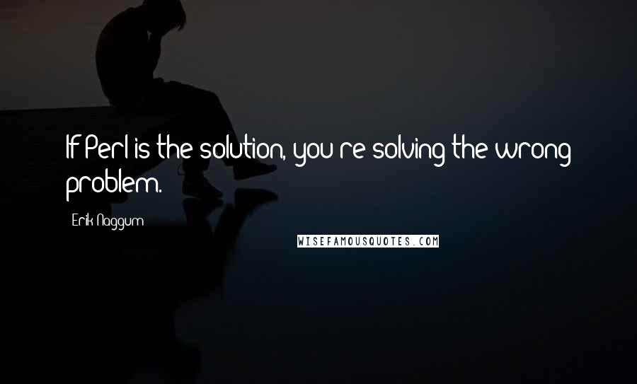 Erik Naggum Quotes: If Perl is the solution, you're solving the wrong problem.