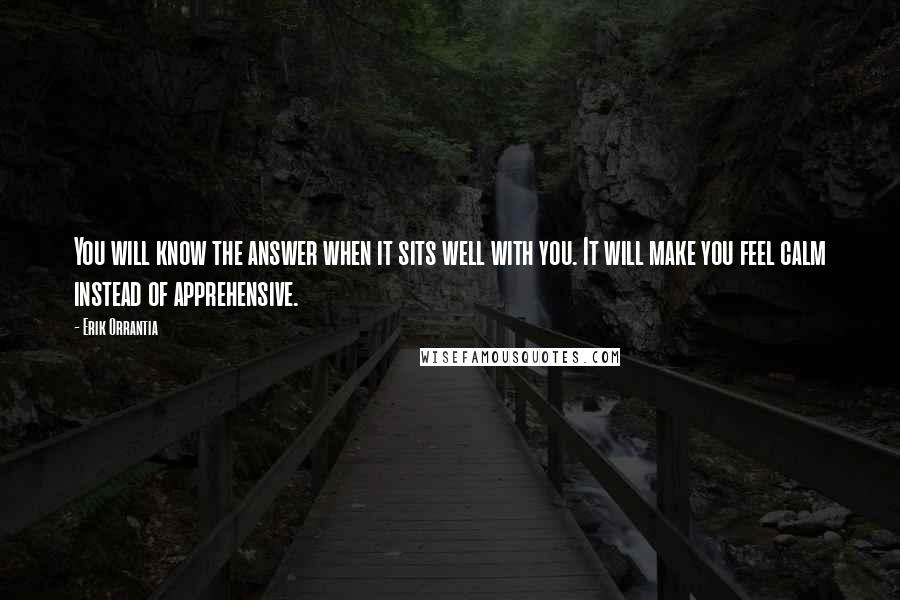 Erik Orrantia Quotes: You will know the answer when it sits well with you. It will make you feel calm instead of apprehensive.