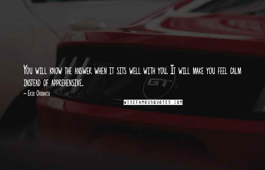 Erik Orrantia Quotes: You will know the answer when it sits well with you. It will make you feel calm instead of apprehensive.