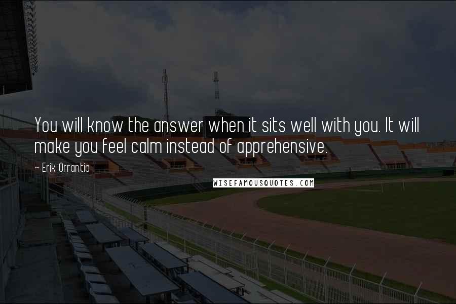 Erik Orrantia Quotes: You will know the answer when it sits well with you. It will make you feel calm instead of apprehensive.