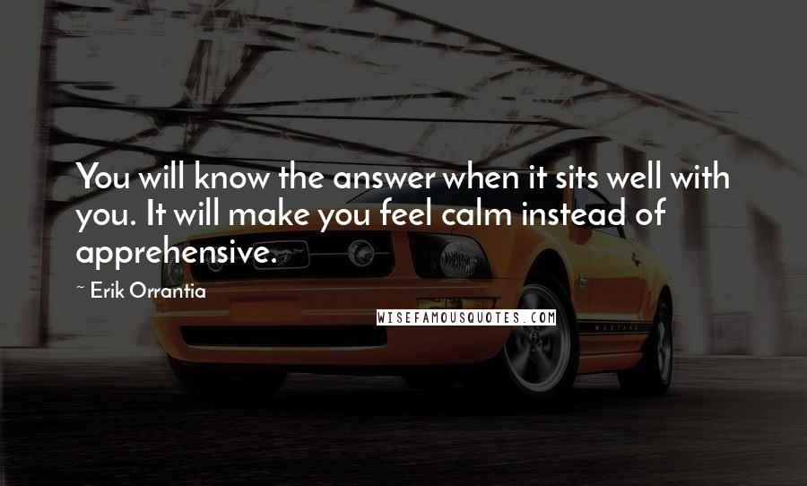 Erik Orrantia Quotes: You will know the answer when it sits well with you. It will make you feel calm instead of apprehensive.