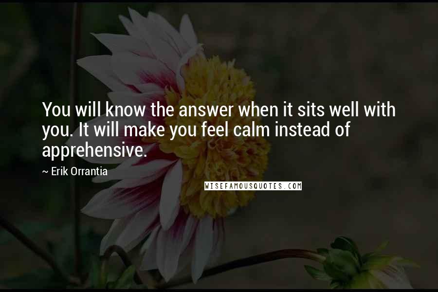 Erik Orrantia Quotes: You will know the answer when it sits well with you. It will make you feel calm instead of apprehensive.