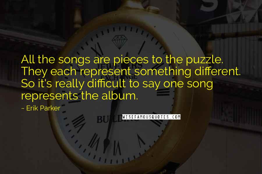 Erik Parker Quotes: All the songs are pieces to the puzzle. They each represent something different. So it's really difficult to say one song represents the album.