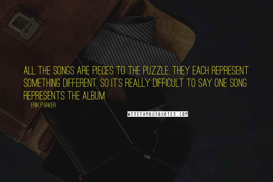 Erik Parker Quotes: All the songs are pieces to the puzzle. They each represent something different. So it's really difficult to say one song represents the album.