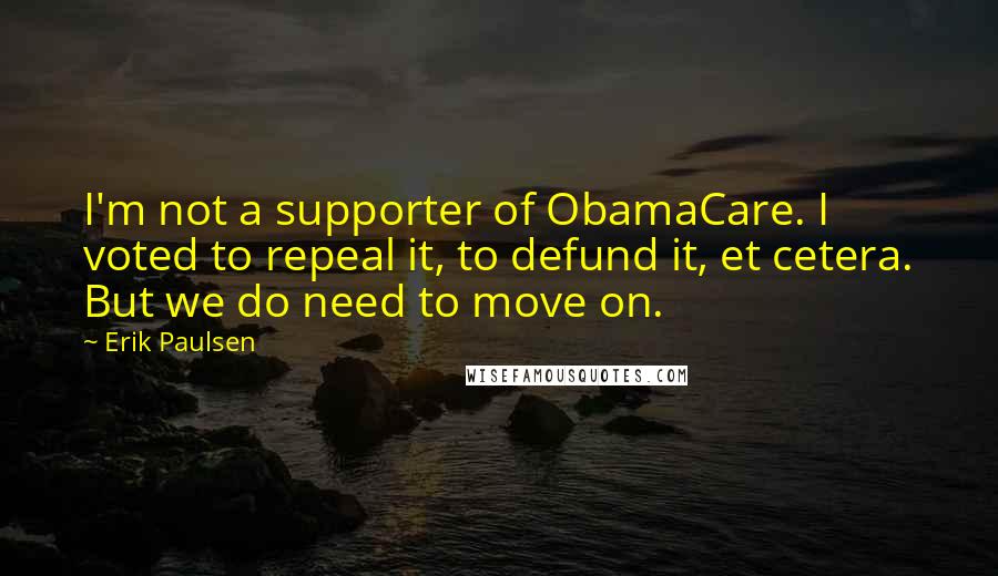 Erik Paulsen Quotes: I'm not a supporter of ObamaCare. I voted to repeal it, to defund it, et cetera. But we do need to move on.