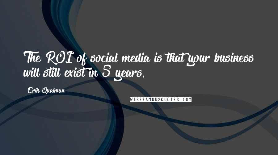 Erik Qualman Quotes: The ROI of social media is that your business will still exist in 5 years.