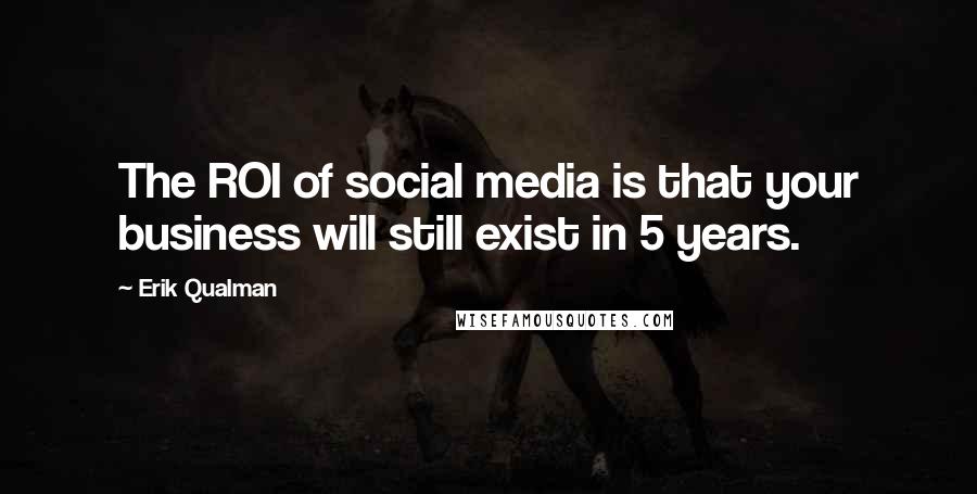 Erik Qualman Quotes: The ROI of social media is that your business will still exist in 5 years.