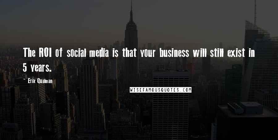 Erik Qualman Quotes: The ROI of social media is that your business will still exist in 5 years.