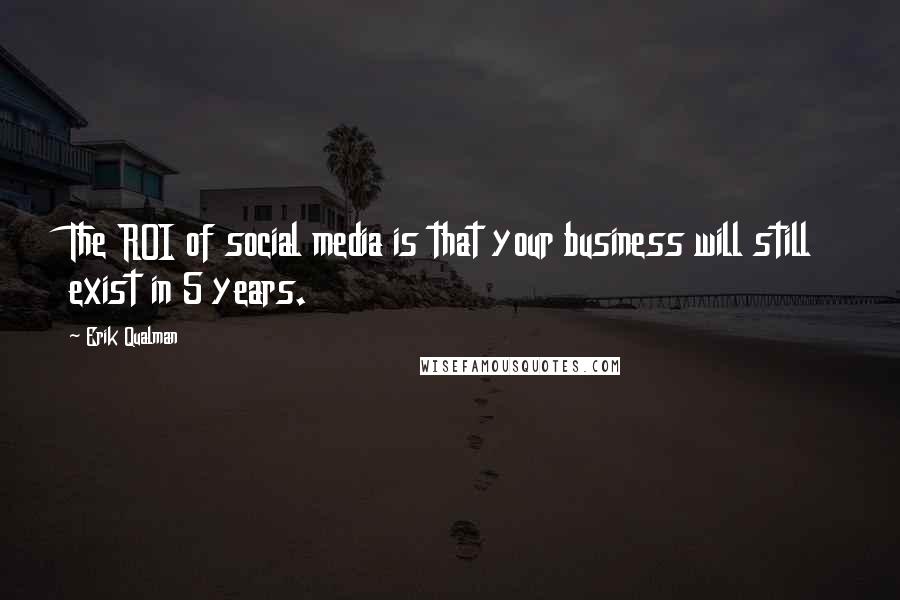 Erik Qualman Quotes: The ROI of social media is that your business will still exist in 5 years.
