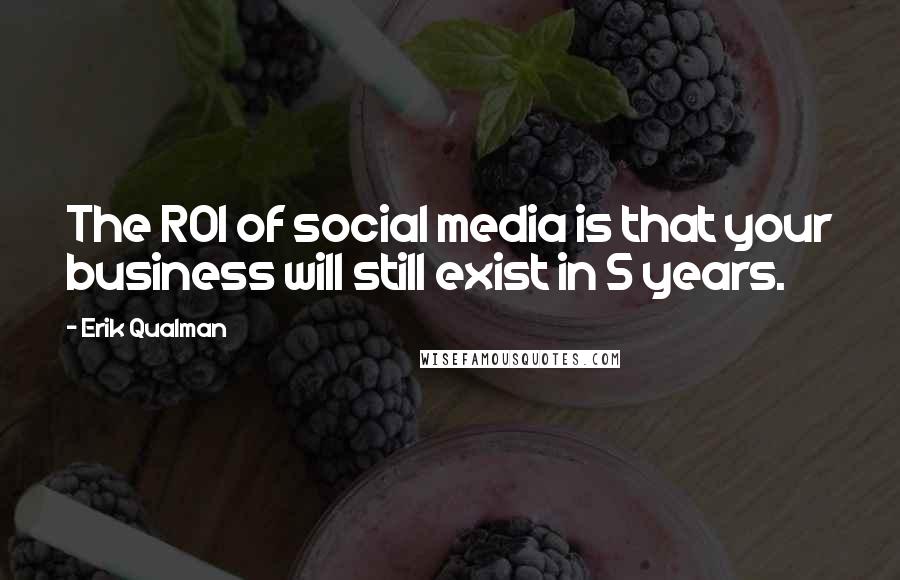 Erik Qualman Quotes: The ROI of social media is that your business will still exist in 5 years.