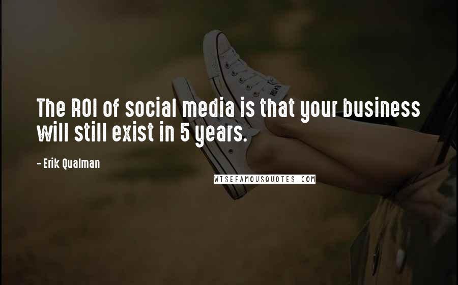 Erik Qualman Quotes: The ROI of social media is that your business will still exist in 5 years.
