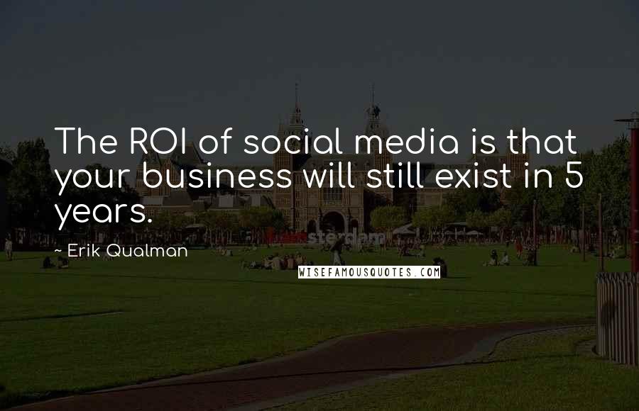 Erik Qualman Quotes: The ROI of social media is that your business will still exist in 5 years.