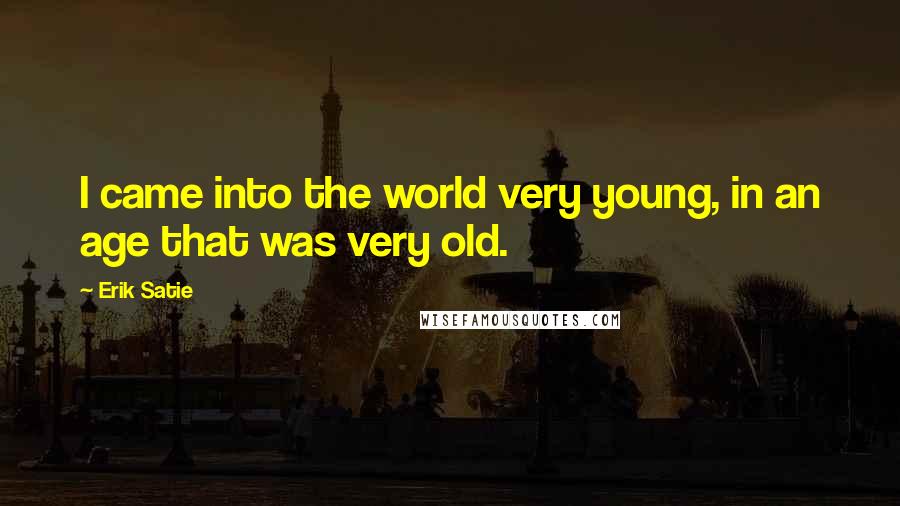 Erik Satie Quotes: I came into the world very young, in an age that was very old.