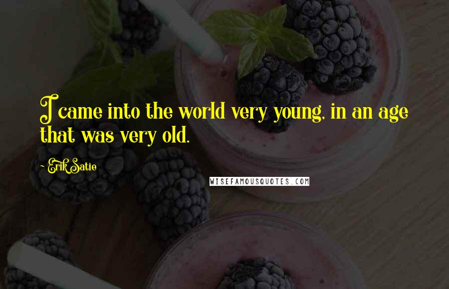 Erik Satie Quotes: I came into the world very young, in an age that was very old.