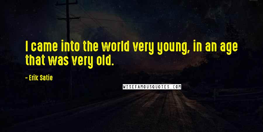 Erik Satie Quotes: I came into the world very young, in an age that was very old.