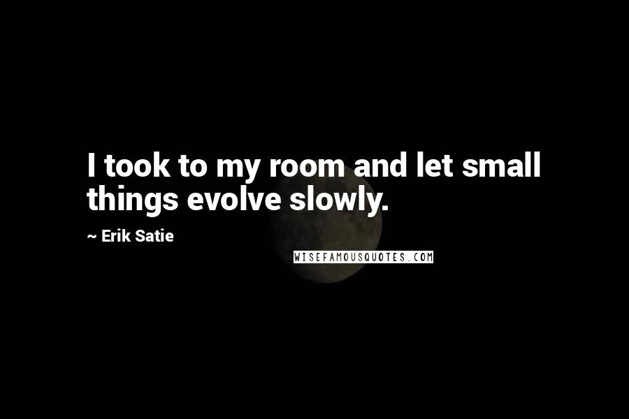 Erik Satie Quotes: I took to my room and let small things evolve slowly.