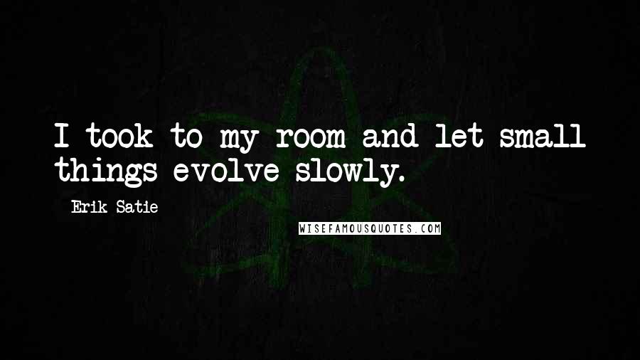 Erik Satie Quotes: I took to my room and let small things evolve slowly.