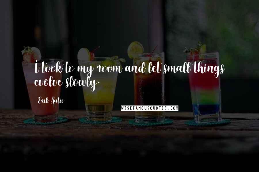 Erik Satie Quotes: I took to my room and let small things evolve slowly.