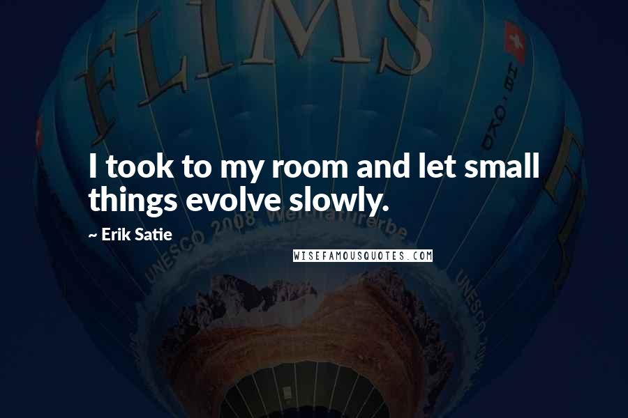 Erik Satie Quotes: I took to my room and let small things evolve slowly.