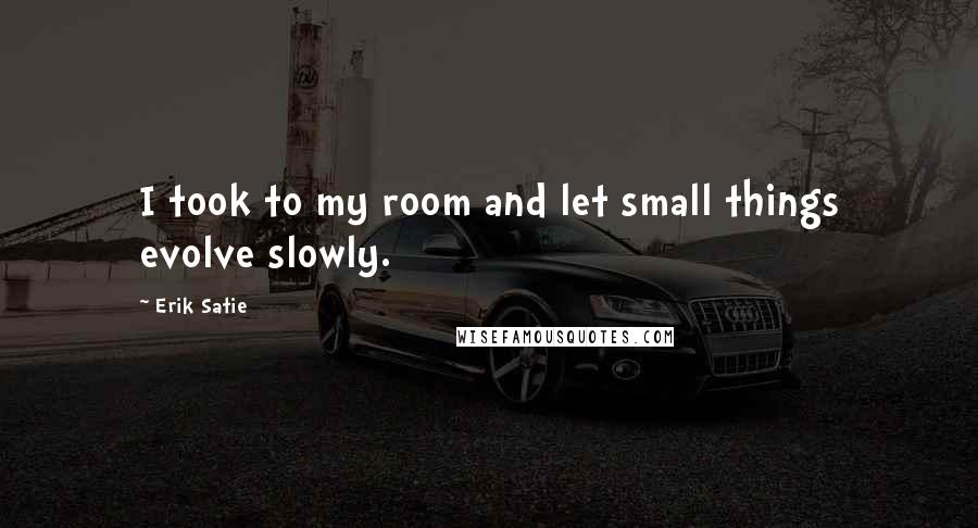 Erik Satie Quotes: I took to my room and let small things evolve slowly.