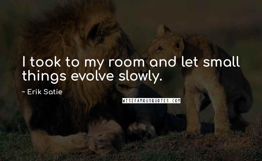 Erik Satie Quotes: I took to my room and let small things evolve slowly.